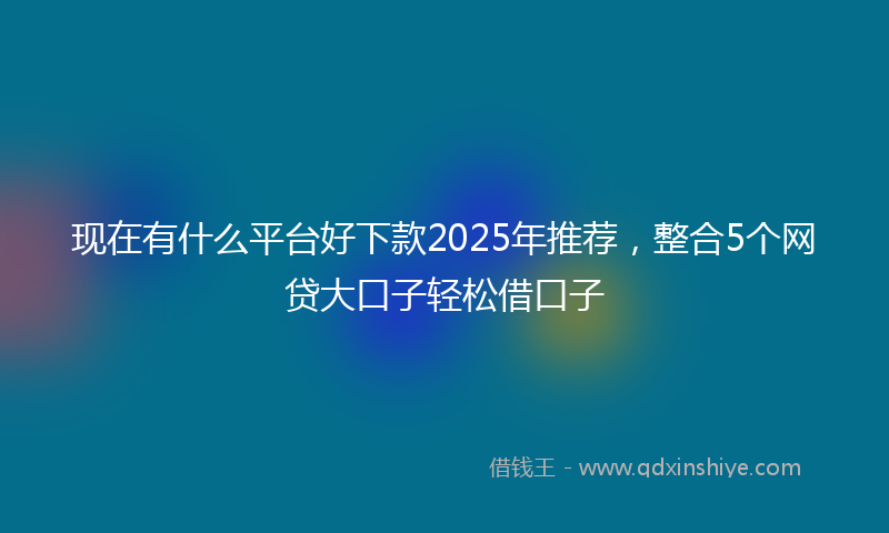 现在有什么平台好下款2025年推荐，整合5个网贷大口子轻松借口子