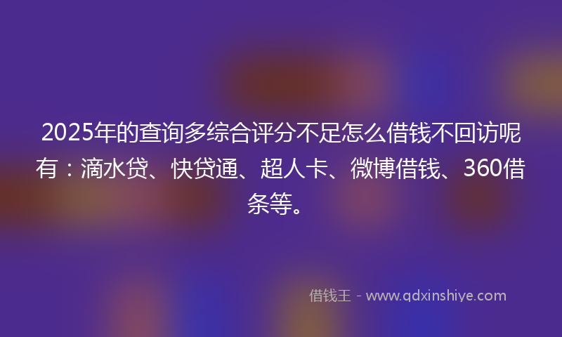 2025年的查询多综合评分不足怎么借钱不回访呢有：滴水贷、快贷通、超人卡、微博借钱、360借条等。