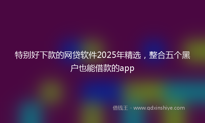 特别好下款的网贷软件2025年精选，整合五个黑户也能借款的app