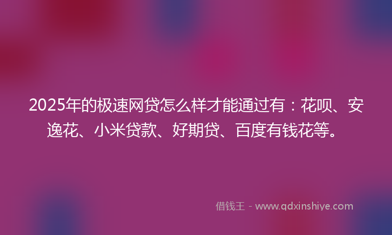 2025年的极速网贷怎么样才能通过有：花呗、安逸花、小米贷款、好期贷、百度有钱花等。
