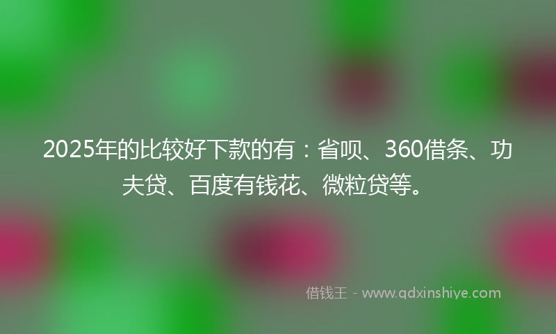 2025年的比较好下款的有：省呗、360借条、功夫贷、百度有钱花、微粒贷等。