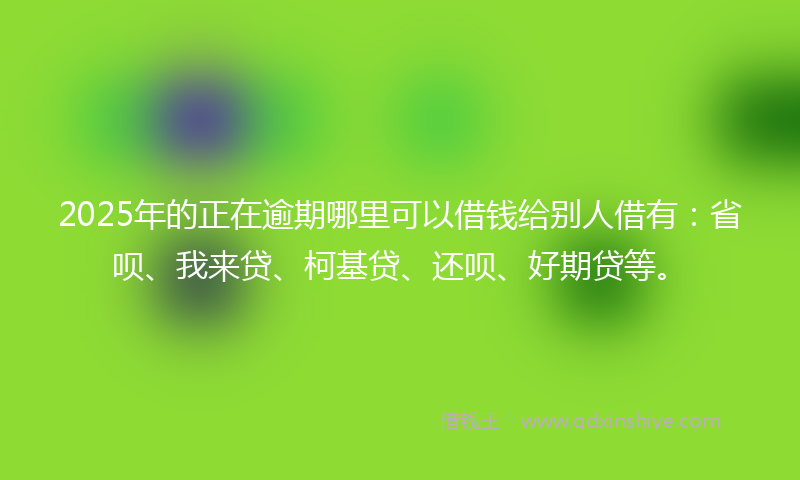 2025年的正在逾期哪里可以借钱给别人借有：省呗、我来贷、柯基贷、还呗、好期贷等。