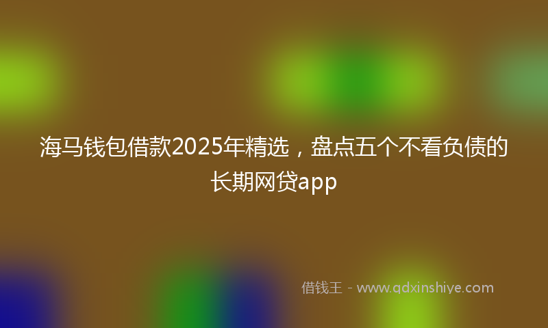 海马钱包借款2025年精选，盘点五个不看负债的长期网贷app