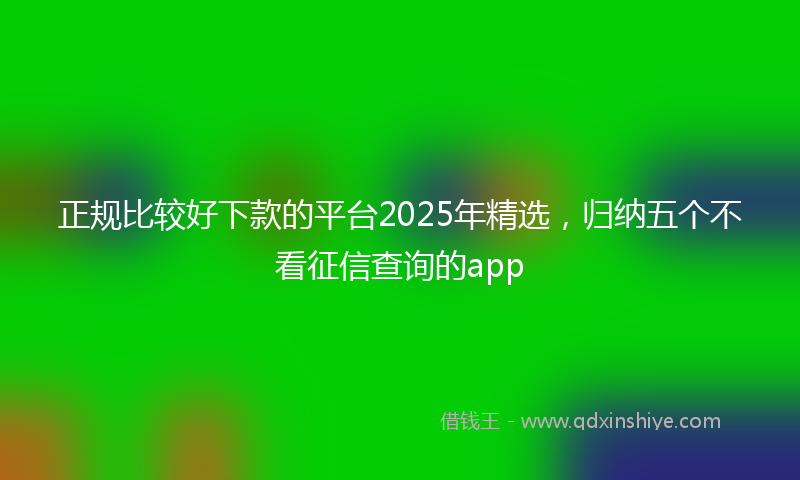 正规比较好下款的平台2025年精选,归纳五个不看征信查询的app