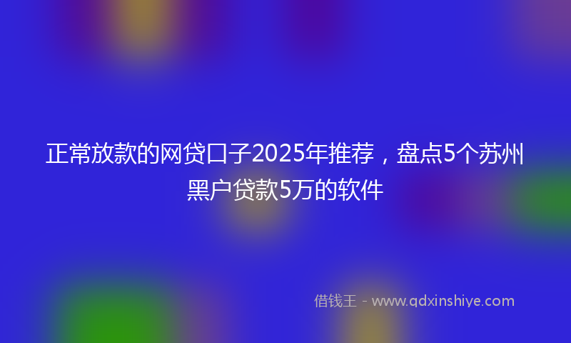 正常放款的网贷口子2025年推荐，盘点5个苏州黑户贷款5万的软件