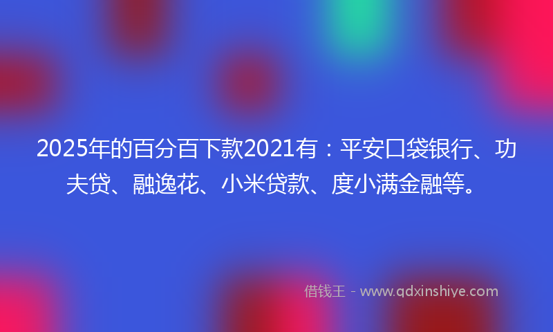 2025年的百分百下款2021有：平安口袋银行、功夫贷、融逸花、小米贷款、度小满金融等。