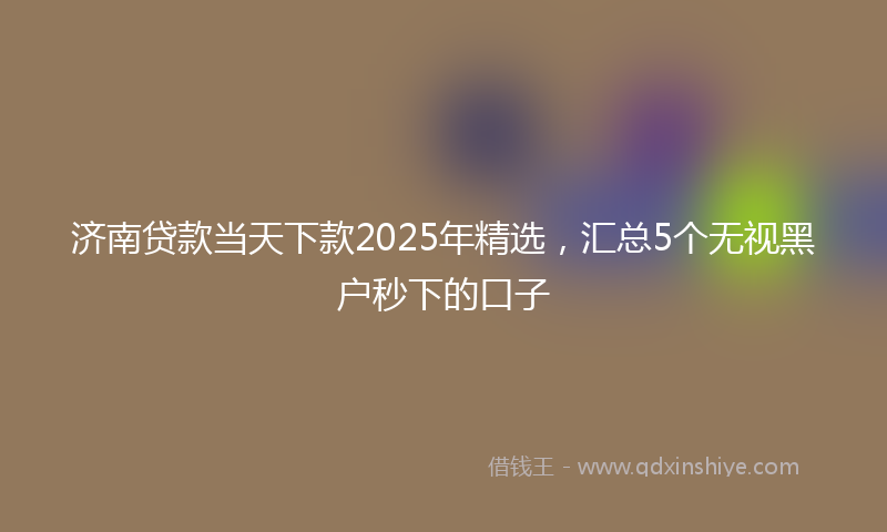 济南贷款当天下款2025年精选，汇总5个无视黑户秒下的口子