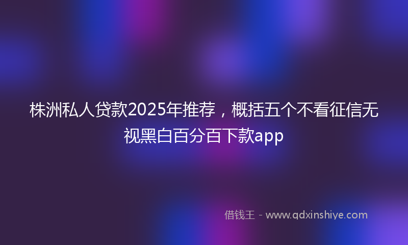 株洲私人贷款2025年推荐，概括五个不看征信无视黑白百分百下款app