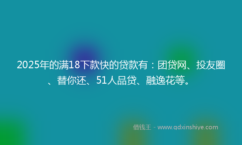 2025年的满18下款快的贷款有：团贷网、投友圈、替你还、51人品贷、融逸花等。