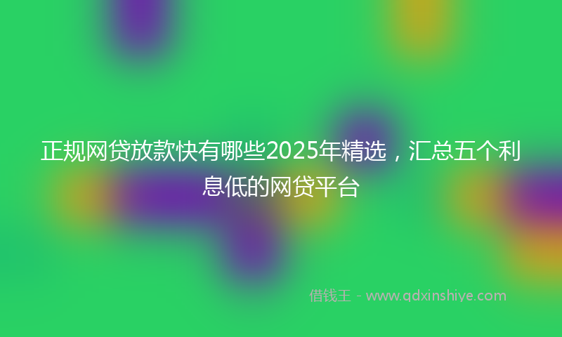 正规网贷放款快有哪些2025年精选，汇总五个利息低的网贷平台