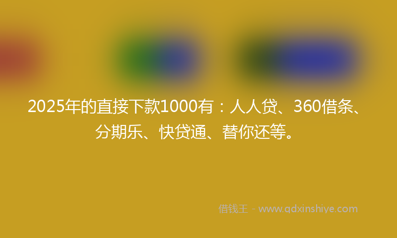 2025年的直接下款1000有：人人贷、360借条、分期乐、快贷通、替你还等。
