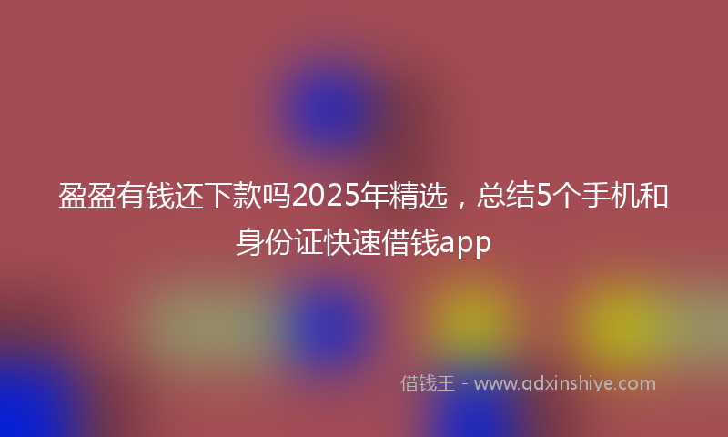 盈盈有钱还下款吗2025年精选，总结5个手机和身份证快速借钱app