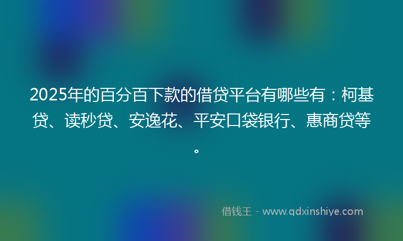 2025年的百分百下款的借贷平台有哪些有：柯基贷、读秒贷、安逸花、平安口袋银行、惠商贷等。