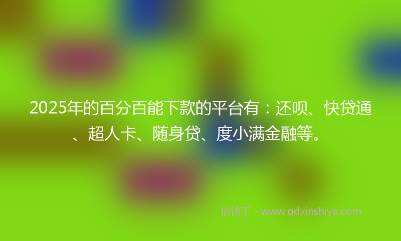 2025年的百分百能下款的平台有：还呗、快贷通、超人卡、随身贷、度小满金融等。