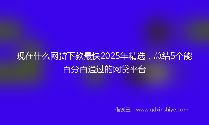 现在什么网贷下款最快2025年精选，总结5个能百分百通过的网贷平台