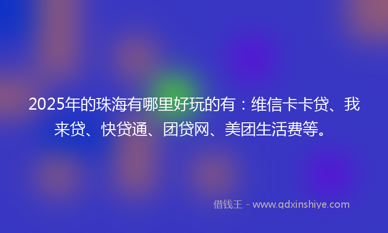 2025年的珠海有哪里好玩的有：维信卡卡贷、我来贷、快贷通、团贷网、美团生活费等。