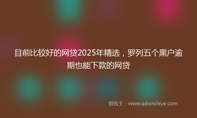 目前比较好的网贷2025年精选，罗列五个黑户逾期也能下款的网贷