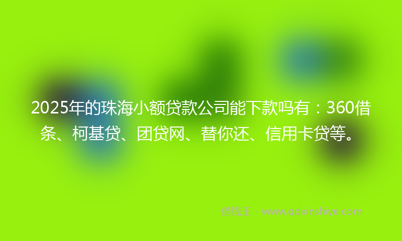 2025年的珠海小额贷款公司能下款吗有：360借条、柯基贷、团贷网、替你还、信用卡贷等。