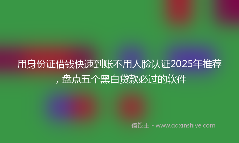 用身份证借钱快速到账不用人脸认证2025年推荐，盘点五个黑白贷款必过的软件