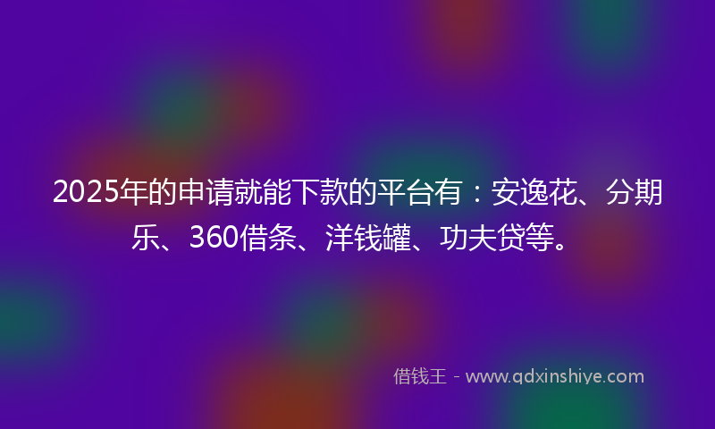 2025年的申请就能下款的平台有：安逸花、分期乐、360借条、洋钱罐、功夫贷等。