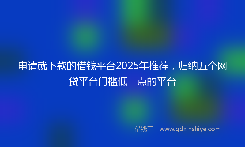 申请就下款的借钱平台2025年推荐，归纳五个网贷平台门槛低一点的平台
