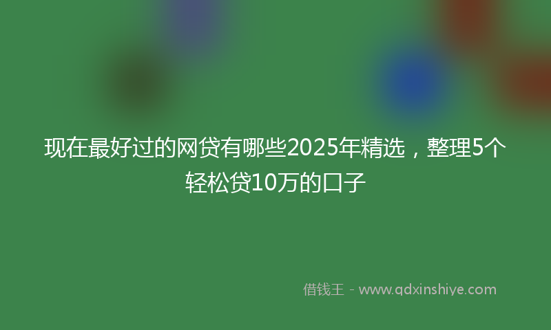 现在最好过的网贷有哪些2025年精选，整理5个轻松贷10万的口子