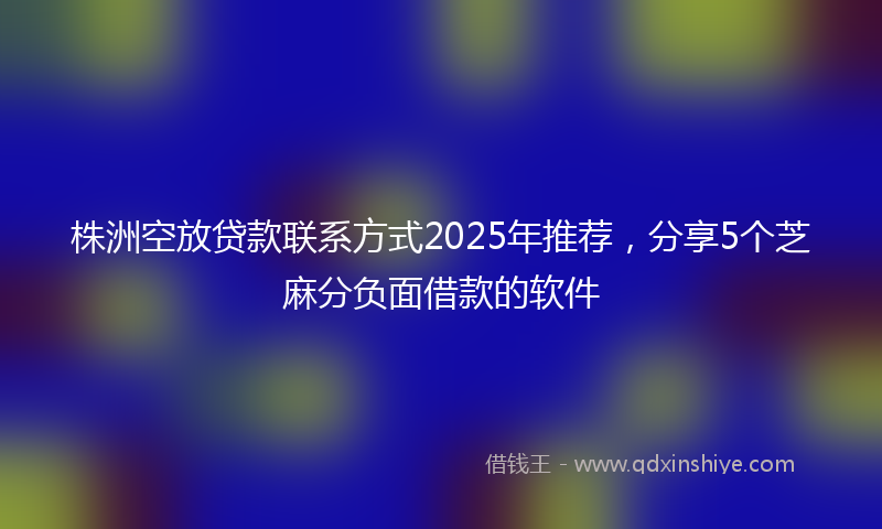 株洲空放贷款联系方式2025年推荐，分享5个芝麻分负面借款的软件