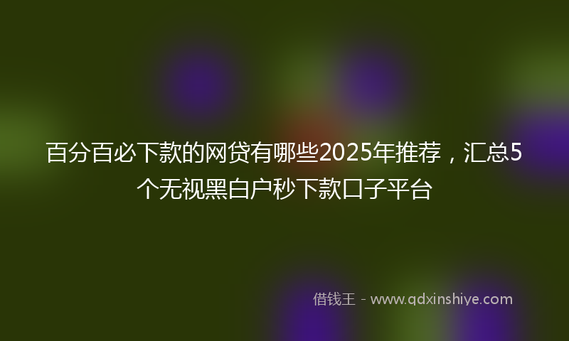 百分百必下款的网贷有哪些2025年推荐，汇总5个无视黑白户秒下款口子平台