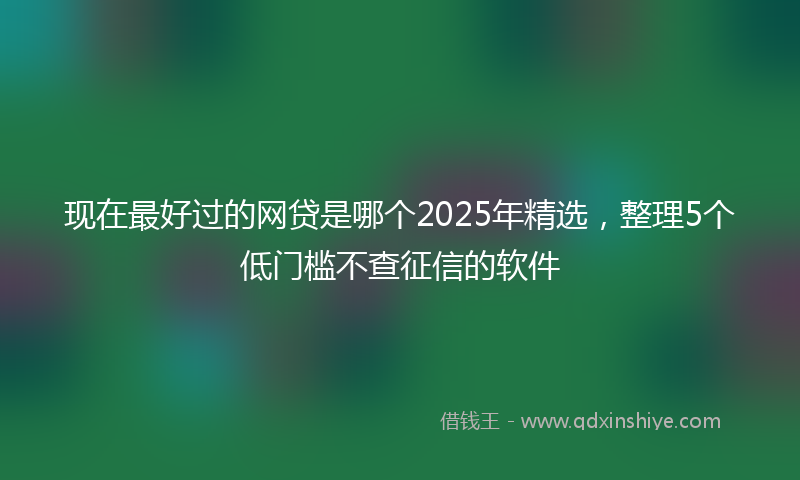现在最好过的网贷是哪个2025年精选,整理5个低门槛不查征信的软件