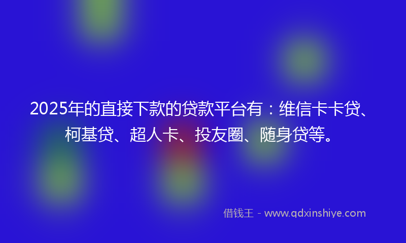 2025年的直接下款的贷款平台有：维信卡卡贷、柯基贷、超人卡、投友圈、随身贷等。