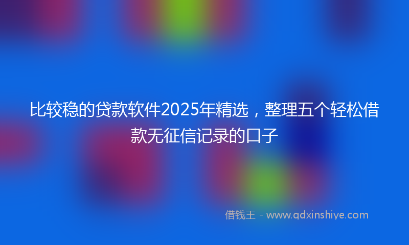 比较稳的贷款软件2025年精选，整理五个轻松借款无征信记录的口子