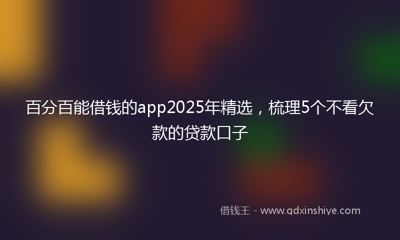 百分百能借钱的app2025年精选，梳理5个不看欠款的贷款口子