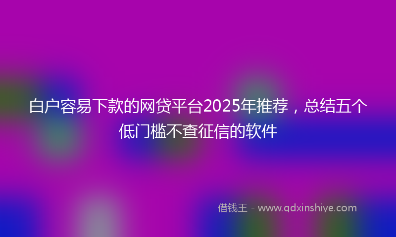 白户容易下款的网贷平台2025年推荐，总结五个低门槛不查征信的软件