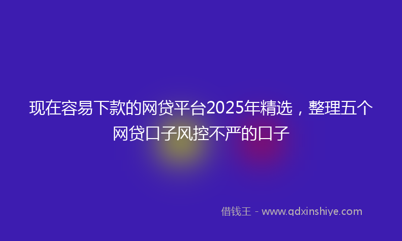 现在容易下款的网贷平台2025年精选，整理五个网贷口子风控不严的口子