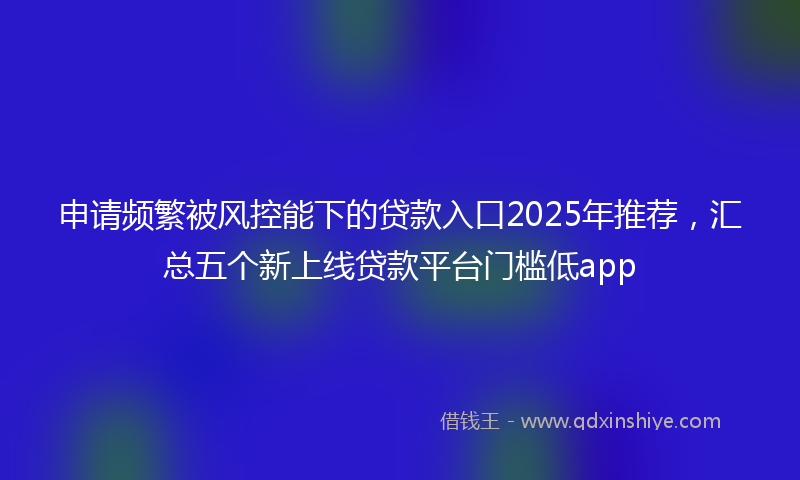 申请频繁被风控能下的贷款入口2025年推荐，汇总五个新上线贷款平台门槛低app