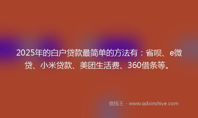 2025年的白户贷款最简单的方法有：省呗、e微贷、小米贷款、美团生活费、360借条等。