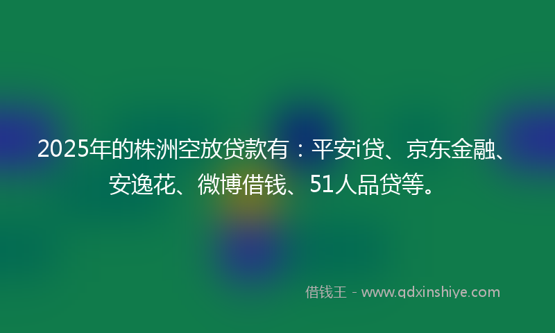 2025年的株洲空放贷款有：平安i贷、京东金融、安逸花、微博借钱、51人品贷等。