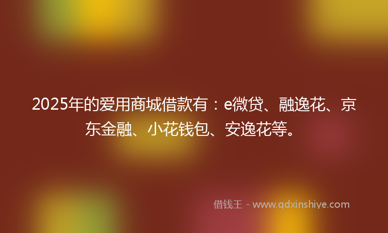 2025年的爱用商城借款有：e微贷、融逸花、京东金融、小花钱包、安逸花等。