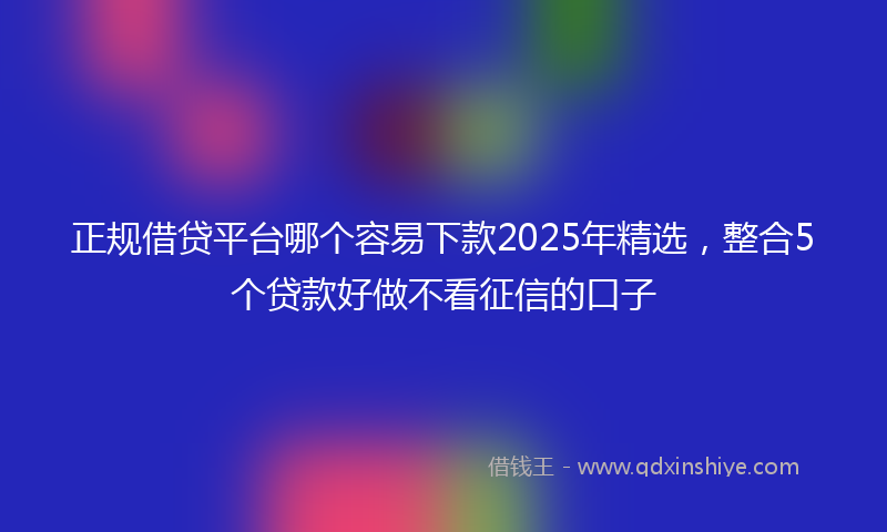 正规借贷平台哪个容易下款2025年精选，整合5个贷款好做不看征信的口子