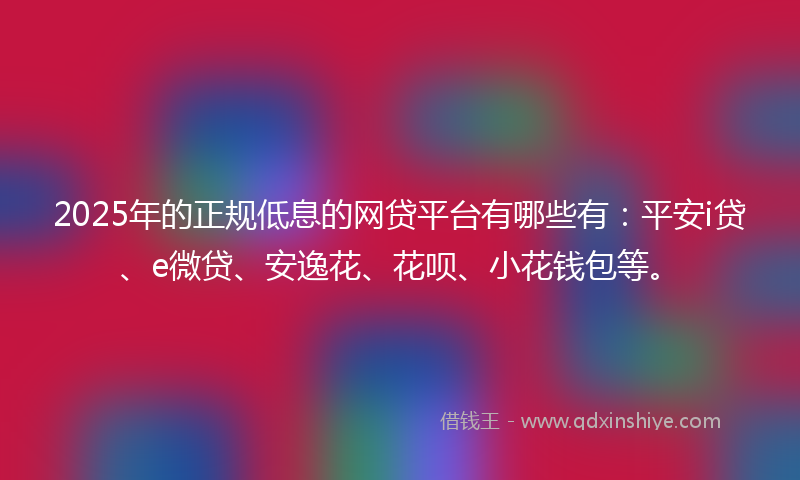 2025年的正规低息的网贷平台有哪些有：平安i贷、e微贷、安逸花、花呗、小花钱包等。