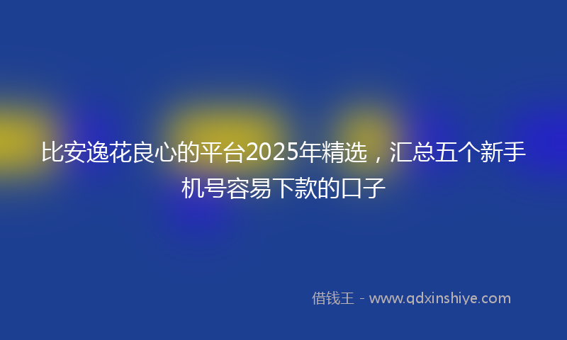 比安逸花良心的平台2025年精选，汇总五个新手机号容易下款的口子