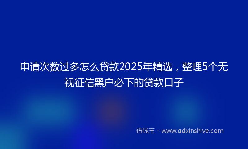 申请次数过多怎么贷款2025年精选，整理5个无视征信黑户必下的贷款口子