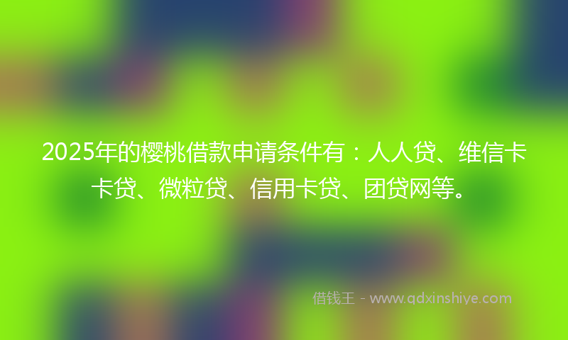 2025年的樱桃借款申请条件有：人人贷、维信卡卡贷、微粒贷、信用卡贷、团贷网等。