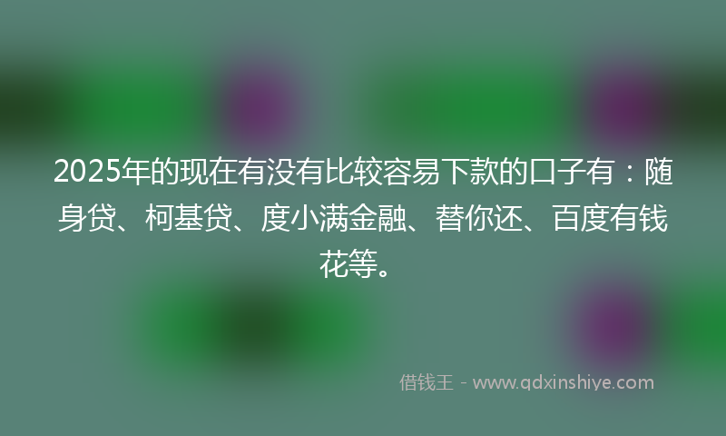 2025年的现在有没有比较容易下款的口子有:随身贷、柯基贷、度小满金融、替你还、百度有钱花等。