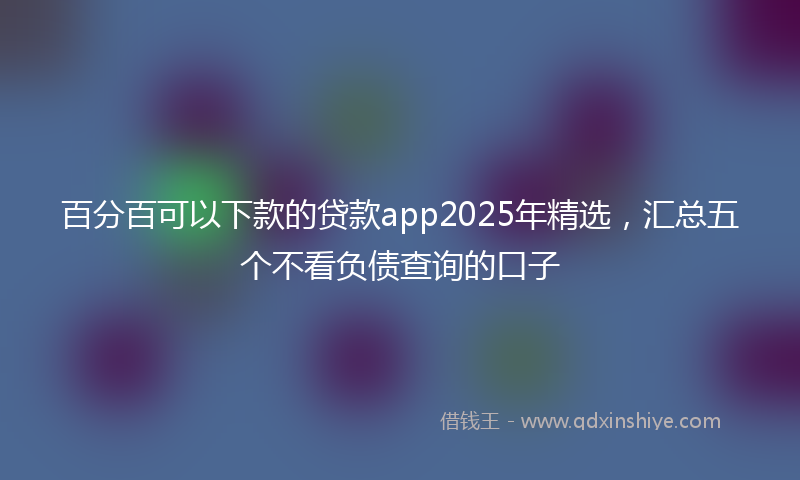 百分百可以下款的贷款app2025年精选，汇总五个不看负债查询的口子