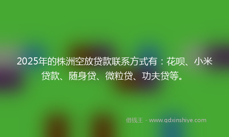 2025年的株洲空放贷款联系方式有：花呗、小米贷款、随身贷、微粒贷、功夫贷等。