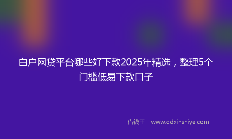 白户网贷平台哪些好下款2025年精选，整理5个门槛低易下款口子