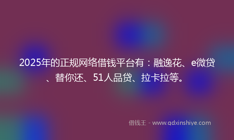 2025年的正规网络借钱平台有：融逸花、e微贷、替你还、51人品贷、拉卡拉等。