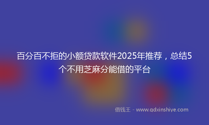 百分百不拒的小额贷款软件2025年推荐，总结5个不用芝麻分能借的平台