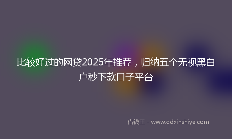 比较好过的网贷2025年推荐，归纳五个无视黑白户秒下款口子平台